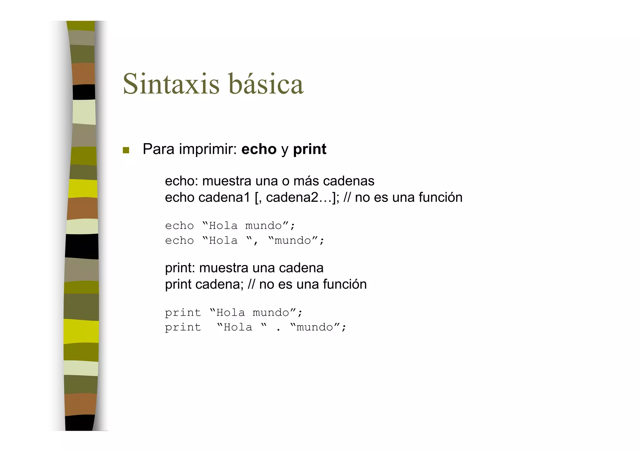 Sintaxis básica
 Para imprimir: echo y print

    echo: muestra una o más cadenas
    echo cadena1 [, cadena2…]; // no es una función
    echo “Hola mundo”;
    echo “Hola “, “mundo”;

    print: muestra una cadena
    print cadena; // no es una función
    print “Hola mundo”;
    print “Hola “ . “mundo”;
 