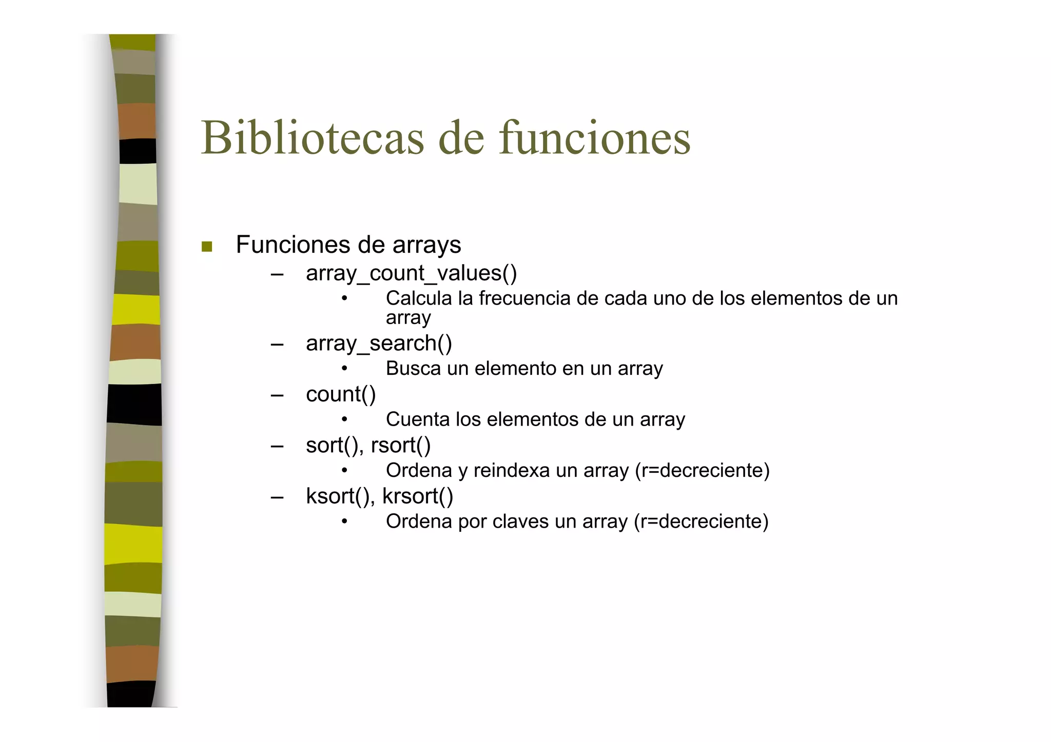 Bibliotecas de funciones
 Funciones de arrays
   –   array_count_values()
           •     Calcula la frecuencia de cada uno de los elementos de un
                 array
   –   array_search()
           •     Busca un elemento en un array
   –   count()
           •     Cuenta los elementos de un array
   –   sort(), rsort()
           •     Ordena y reindexa un array (r=decreciente)
   –   ksort(), krsort()
           •     Ordena por claves un array (r=decreciente)
 