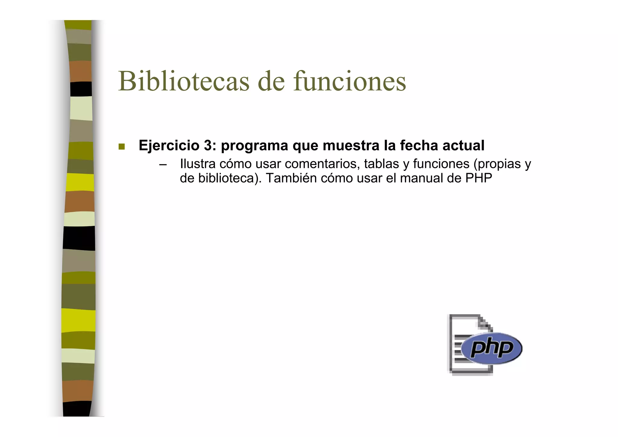 Bibliotecas de funciones

 Ejercicio 3: programa que muestra la fecha actual
   –   Ilustra cómo usar comentarios, tablas y funciones (propias y
       de biblioteca). También cómo usar el manual de PHP
 