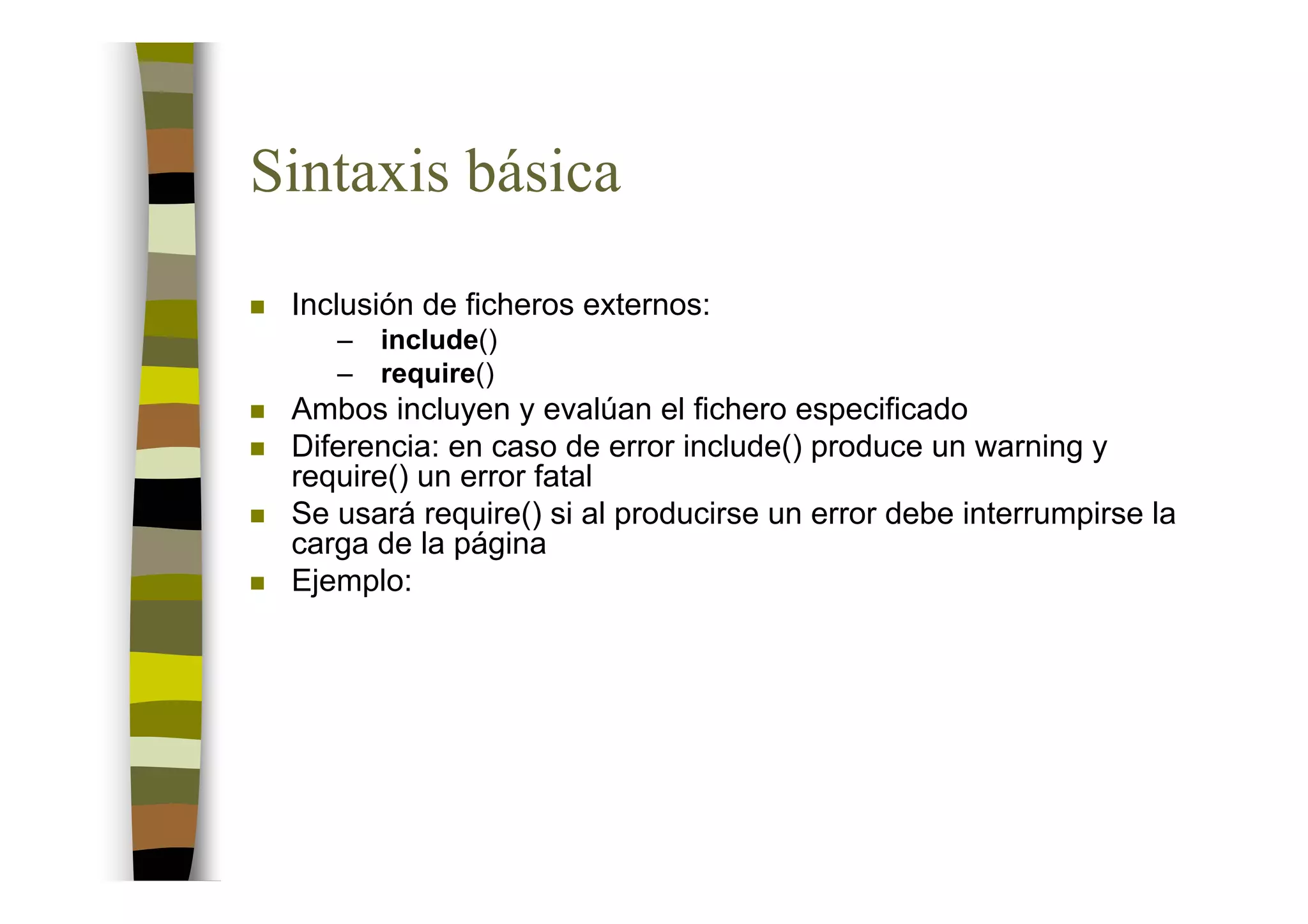 Sintaxis básica
 Inclusión de ficheros externos:
    –   include()
    –   require()
 Ambos incluyen y evalúan el fichero especificado
 Diferencia: en caso de error include() produce un warning y
 require() un error fatal
 Se usará require() si al producirse un error debe interrumpirse la
 carga de la página
 Ejemplo:
 