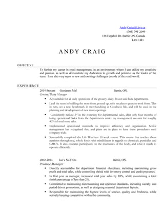 Andy-Craig@Live.ca
(705) 795-2099
188 Edgehill Dr. Barrie ON. Canada
L4N 1M1
A N D Y C R A I G
OBJECTIVE
To further my career in retail management, in an environment where I can utilize my creativity
and passion, as well as demonstrate my dedication to growth and potential as the leader of the
team. I am also very open to new and exciting challenges outside of the retail world.
EXPERIENCE
2014-Present Goodness Me! Barrie, ON.
Grocery/Dairy Manager
 Accountable for all daily operations of the grocery, dairy, frozen and bulk departments.
 Lead the team in building the store from ground up, with no plan-o-gram to work from. This
in turn, set a new benchmark in merchandising at Goodness Me, and will be used in the
planning and development of new store openings.
 Consistently ranked 3rd
in the company for departmental sales, after only four months of
being operational. Sales from the departments under my management account for roughly
40% of total store sales.
 Implemented operational standards to improve efficiency and organization. Senior
management has recognized this, and plans are in place to have these procedures used
company wide.
 Successfully completed the Life Watchers 10 week course. This course that teaches about
nutrition through real, whole foods with mindfulness in regards to chemicals, pesticides and
GMO’s. It also educates participants on the mechanics of the body, and what it needs to
operate efficiently.
2002-2014 Joe’s No Frills Barrie, ON.
Produce Manager
 Directly accountable for department financial objectives, including maximizing gross
profit and total sales, while controlling shrink with inventory control and credit processes.
 In first year as manager, increased total year sales by 10%, while maintaining a total
shrink percentage of less than 2%.
 Committed to maintaining merchandising and operation standards, including weekly, and
period driven promotions, as well as designing seasonal department layouts.
 Responsible for maintaining the highest levels of service, quality and freshness, while
actively keeping competitive within the community.
 