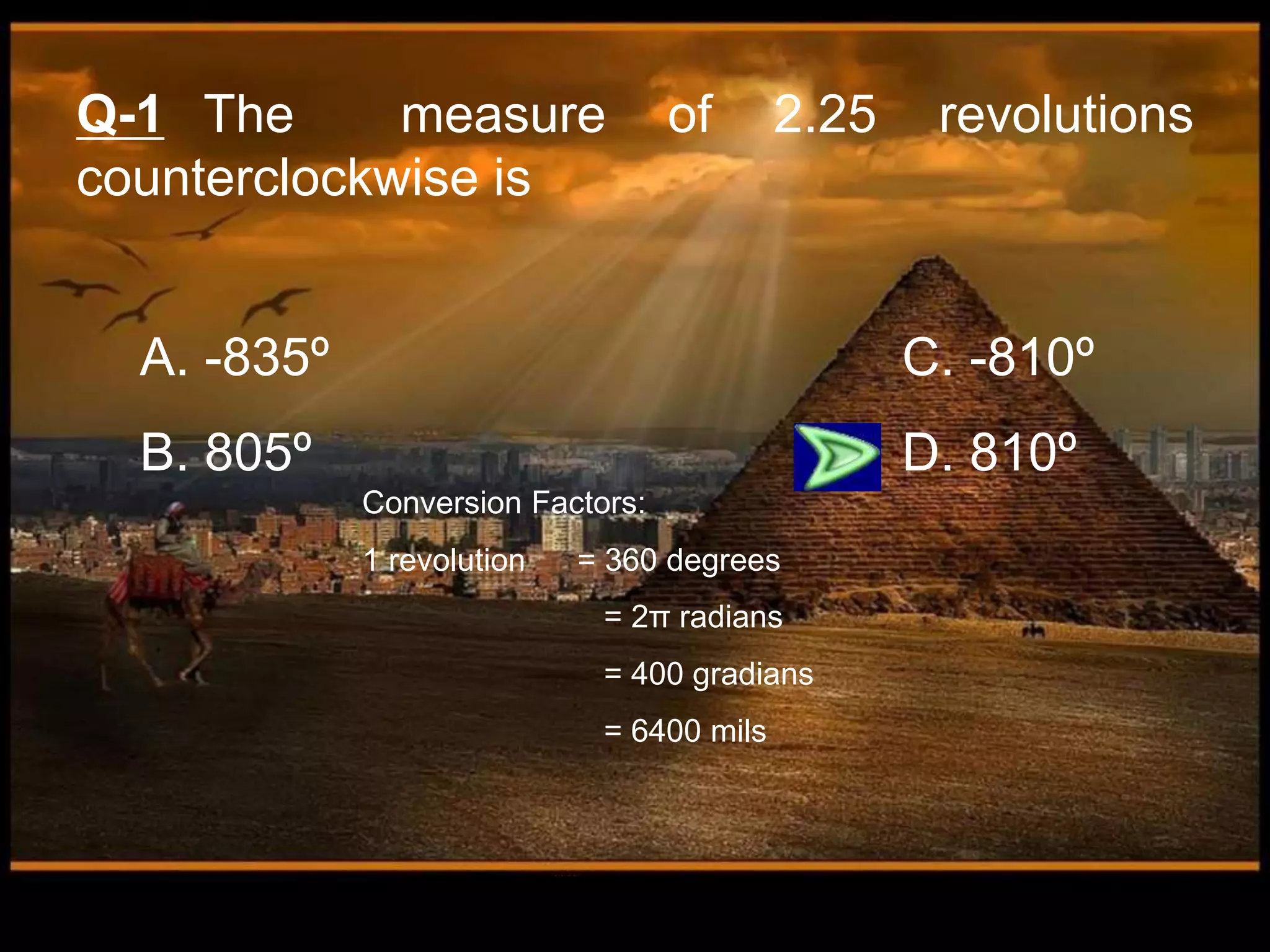 Q-1 The measure of 2.25 revolutions
counterclockwise is
A. -835º C. -810º
B. 805º D. 810º
Conversion Factors:
1 revolution = 360 degrees
= 2π radians
= 400 gradians
= 6400 mils
 