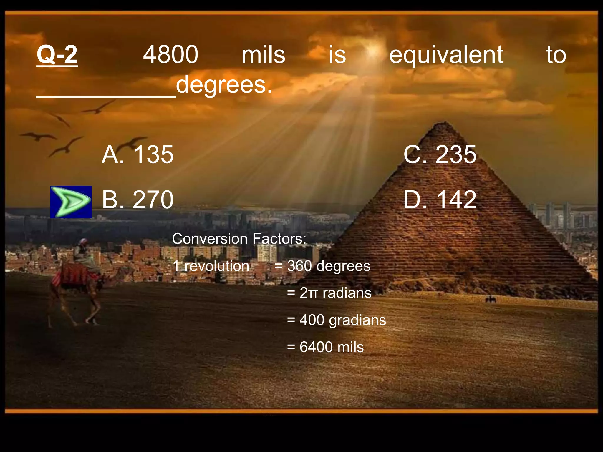 Q-2 4800 mils is equivalent to
__________degrees.
A. 135 C. 235
B. 270 D. 142
Conversion Factors:
1 revolution = 360 degrees
= 2π radians
= 400 gradians
= 6400 mils
 