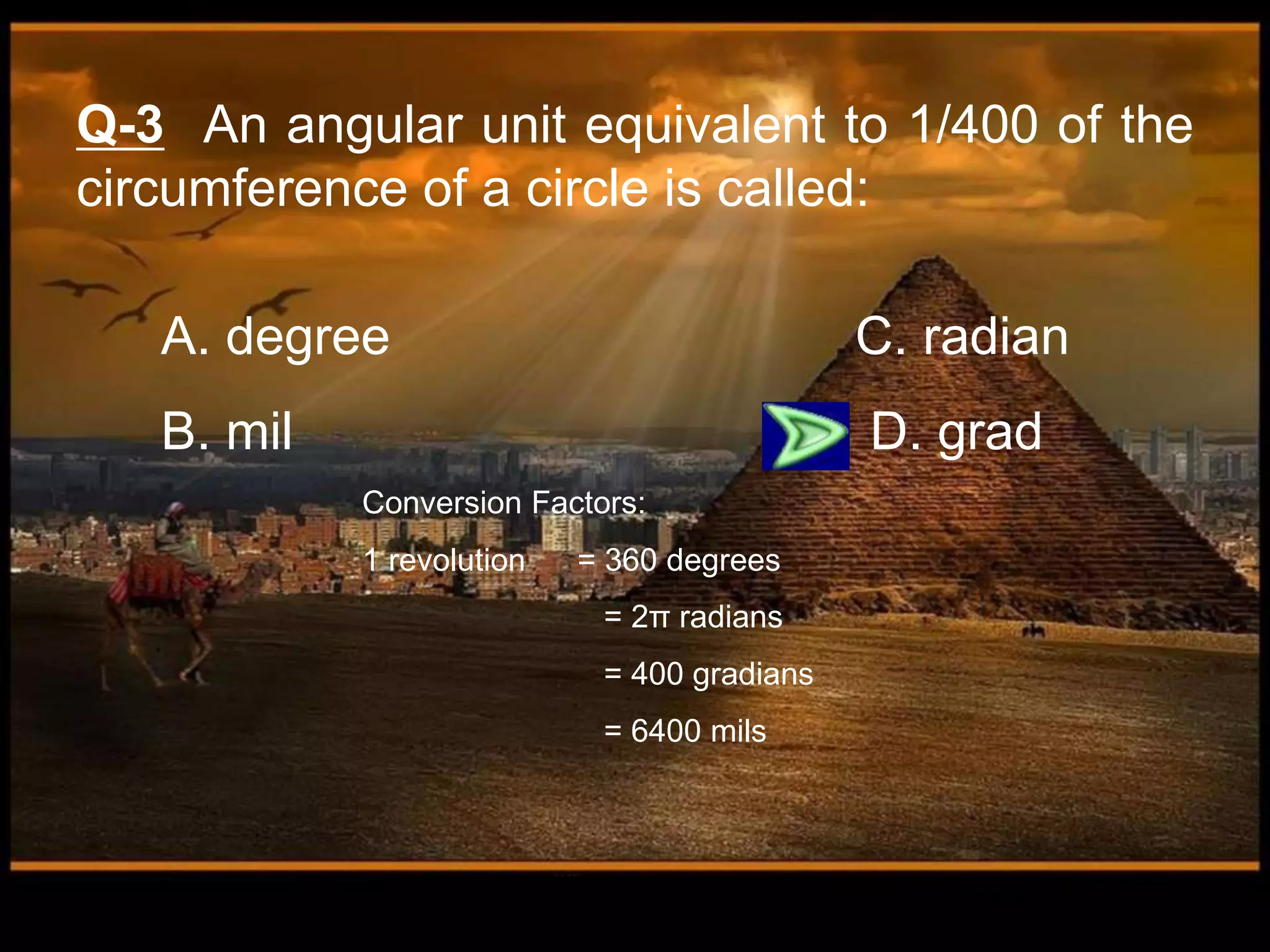 A. degree C. radian
B. mil D. grad
Q-3 An angular unit equivalent to 1/400 of the
circumference of a circle is called:
Conversion Factors:
1 revolution = 360 degrees
= 2π radians
= 400 gradians
= 6400 mils
 