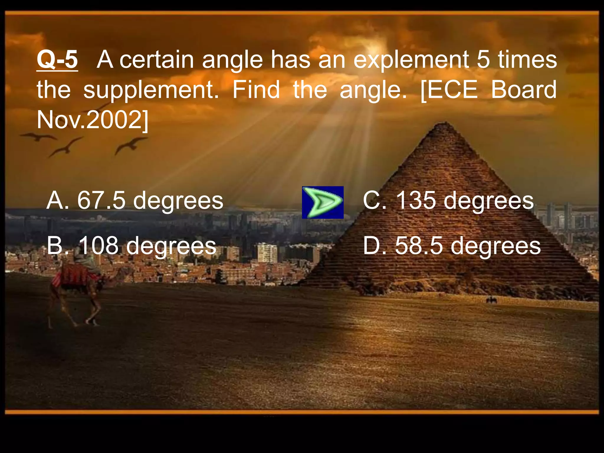 Q-5 A certain angle has an explement 5 times
the supplement. Find the angle. [ECE Board
Nov.2002]
A. 67.5 degrees C. 135 degrees
B. 108 degrees D. 58.5 degrees
 