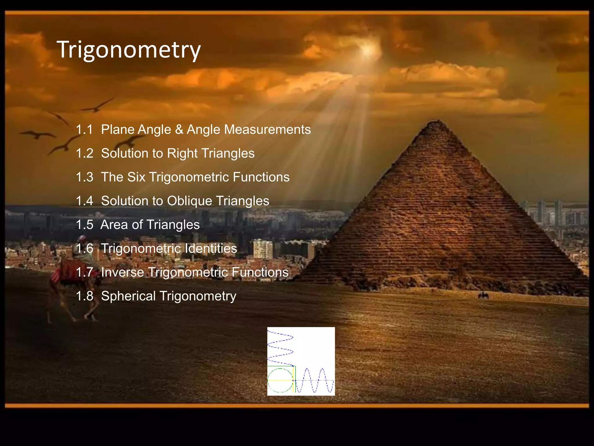 1.1 Plane Angle & Angle Measurements
1.2 Solution to Right Triangles
1.3 The Six Trigonometric Functions
1.4 Solution to Oblique Triangles
1.5 Area of Triangles
1.6 Trigonometric Identities
1.7 Inverse Trigonometric Functions
1.8 Spherical Trigonometry
Trigonometry
 