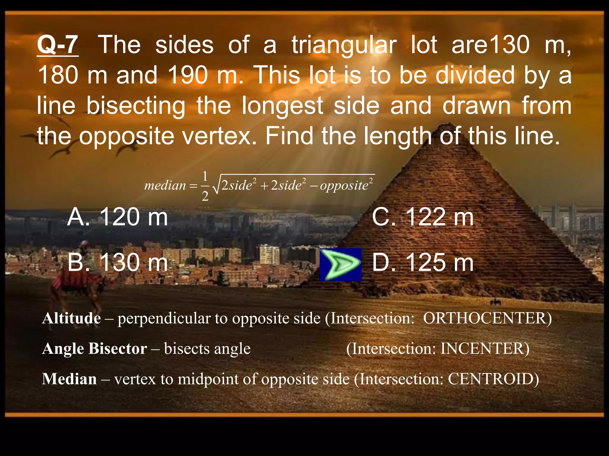 Q-7 The sides of a triangular lot are130 m,
180 m and 190 m. This lot is to be divided by a
line bisecting the longest side and drawn from
the opposite vertex. Find the length of this line.
A. 120 m C. 122 m
B. 130 m D. 125 m
Altitude – perpendicular to opposite side (Intersection: ORTHOCENTER)
Angle Bisector – bisects angle (Intersection: INCENTER)
Median – vertex to midpoint of opposite side (Intersection: CENTROID)
2 2 2
1
2 2
2
median side side opposite
  
 