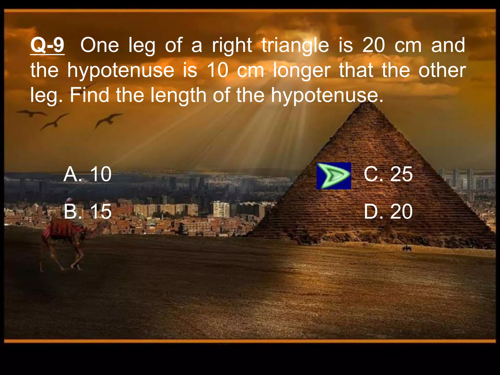 A. 10 C. 25
B. 15 D. 20
Q-9 One leg of a right triangle is 20 cm and
the hypotenuse is 10 cm longer that the other
leg. Find the length of the hypotenuse.
 