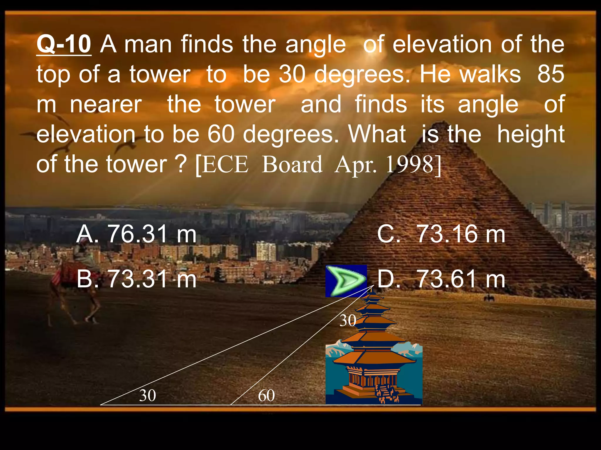 A. 76.31 m C. 73.16 m
B. 73.31 m D. 73.61 m
Q-10 A man finds the angle of elevation of the
top of a tower to be 30 degrees. He walks 85
m nearer the tower and finds its angle of
elevation to be 60 degrees. What is the height
of the tower ? [ECE Board Apr. 1998]
30 60
30
 