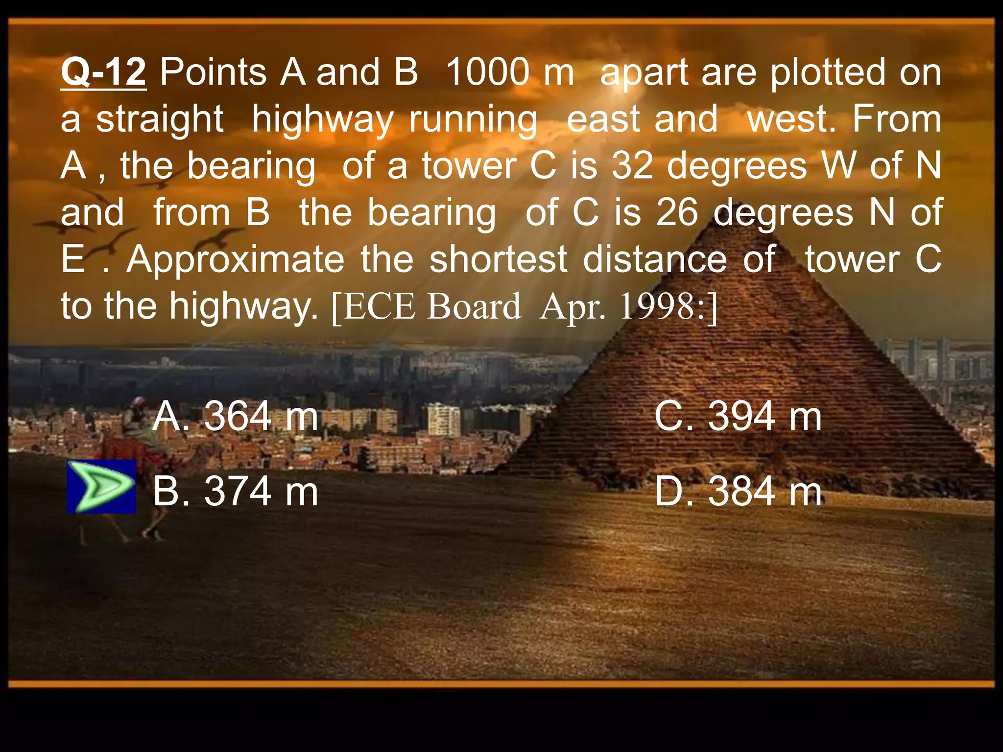 Q-12 Points A and B 1000 m apart are plotted on
a straight highway running east and west. From
A , the bearing of a tower C is 32 degrees W of N
and from B the bearing of C is 26 degrees N of
E . Approximate the shortest distance of tower C
to the highway. [ECE Board Apr. 1998:]
A. 364 m C. 394 m
B. 374 m D. 384 m
 