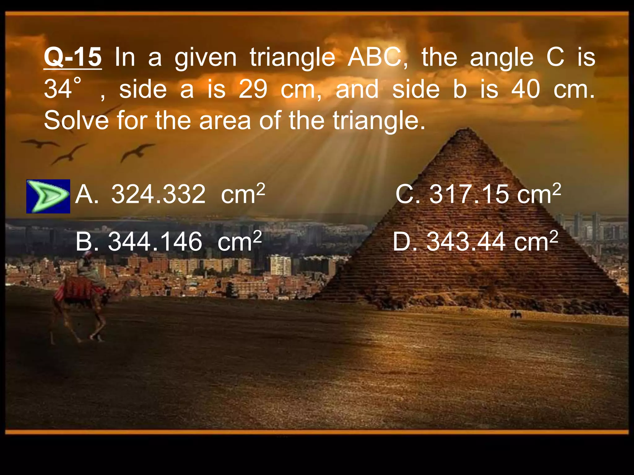 Q-15 In a given triangle ABC, the angle C is
34°, side a is 29 cm, and side b is 40 cm.
Solve for the area of the triangle.
A. 324.332 cm2 C. 317.15 cm2
B. 344.146 cm2 D. 343.44 cm2
 
