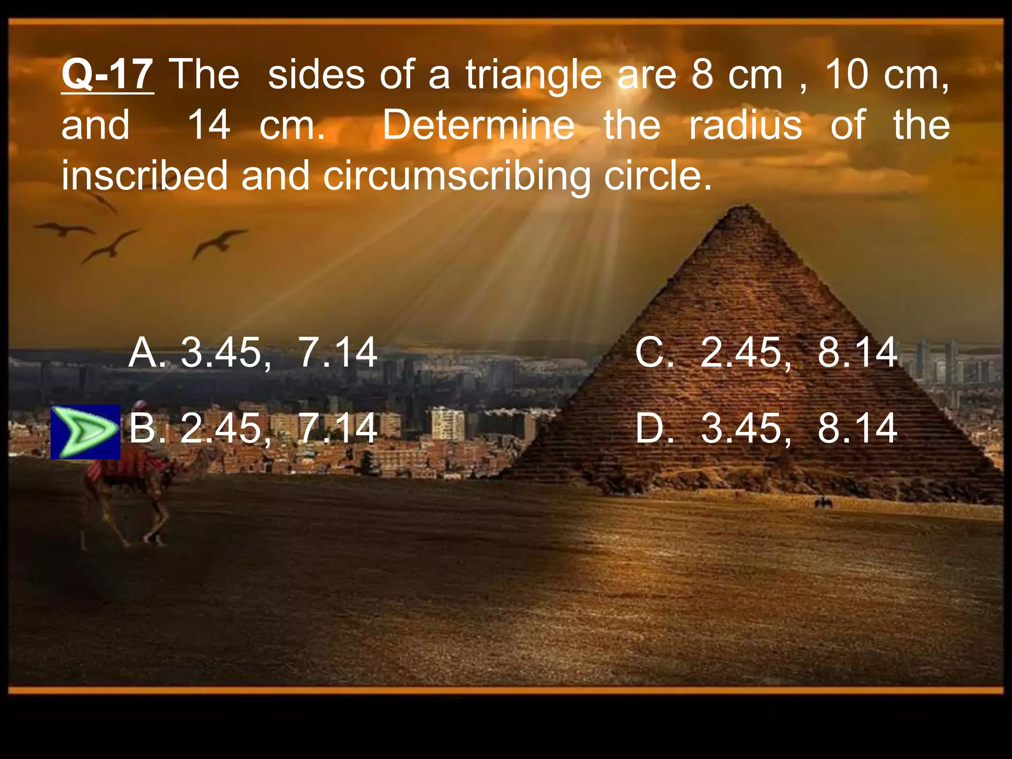 Q-17 The sides of a triangle are 8 cm , 10 cm,
and 14 cm. Determine the radius of the
inscribed and circumscribing circle.
A. 3.45, 7.14 C. 2.45, 8.14
B. 2.45, 7.14 D. 3.45, 8.14
 