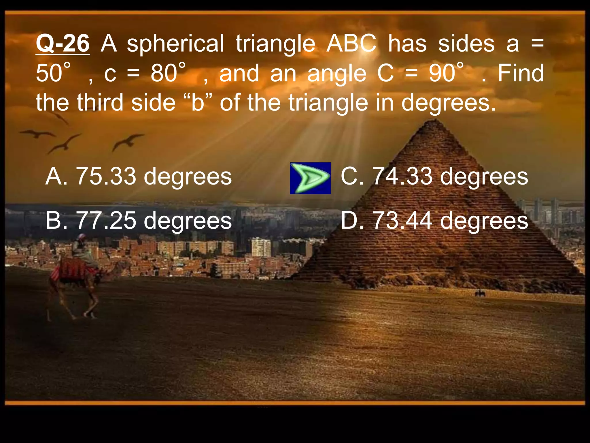 Q-26 A spherical triangle ABC has sides a =
50°, c = 80°, and an angle C = 90°. Find
the third side “b” of the triangle in degrees.
A. 75.33 degrees C. 74.33 degrees
B. 77.25 degrees D. 73.44 degrees
 