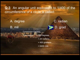 A. degree C. radian
B. mil D. grad
Q-3 An angular unit equivalent to 1/400 of the
circumference of a circle is called:
Conversion Factors:
1 revolution = 360 degrees
= 2π radians
= 400 gradians
= 6400 mils
 