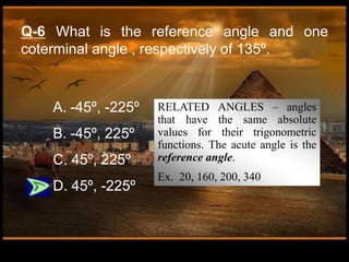 Q-6 What is the reference angle and one
coterminal angle , respectively of 135º.
A. -45º, -225º
B. -45º, 225º
C. 45º, 225º
D. 45º, -225º
RELATED ANGLES – angles
that have the same absolute
values for their trigonometric
functions. The acute angle is the
reference angle.
Ex. 20, 160, 200, 340
 