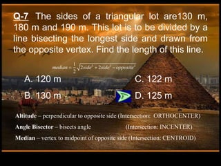 Q-7 The sides of a triangular lot are130 m,
180 m and 190 m. This lot is to be divided by a
line bisecting the longest side and drawn from
the opposite vertex. Find the length of this line.
A. 120 m C. 122 m
B. 130 m D. 125 m
Altitude – perpendicular to opposite side (Intersection: ORTHOCENTER)
Angle Bisector – bisects angle (Intersection: INCENTER)
Median – vertex to midpoint of opposite side (Intersection: CENTROID)
2 2 2
1
2 2
2
median side side opposite
  
 