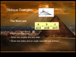 Oblique Triangles
a b c
sinA sinB sinC
 
The Sine Law
When to use Sine Law:
• Given two angles and any side.
• Given two sides and an angle opposite one of them .
 