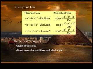 2 2 2
2 2 2
2 2 2
2 2 2
2 2 2
2 2 2
Standard Form : Alternative Form :
b c a
a b c 2bcCosA cosA
2bc
a c b
b a c 2acCosB cosB
2ac
a b c
c b c 2bccosC cosC
2ab
 
   
 
   
 
   
The Cosine Law
Use the Laws of Cosine if:
Given three sides
Given two sides and their included angle
 