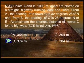 Q-12 Points A and B 1000 m apart are plotted on
a straight highway running east and west. From
A , the bearing of a tower C is 32 degrees W of N
and from B the bearing of C is 26 degrees N of
E . Approximate the shortest distance of tower C
to the highway. [ECE Board Apr. 1998:]
A. 364 m C. 394 m
B. 374 m D. 384 m
 