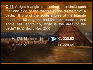 Q-16 A right triangle is inscribed in a circle such
that one side of the triangle is the diameter of a
circle. If one of the acute angles of the triangle
measures 60 degrees and the side opposite that
angle has length 15, what is the area of the
circle? ECE Board Nov. 2002
A. 175.15 C. 235.62
B. 223.73 D. 228.61
 