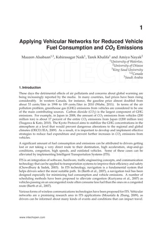 0 
1 
Applying Vehicular Networks for Reduced Vehicle 
Fuel Consumption and CO2 Emissions 
Maazen Alsabaan1,3, Kshirasagar Naik1, Tarek Khalifa1 and Amiya Nayak2 
1University of Waterloo, 
2University of Ottawa 
3King Saud University 
1,2Canada 
3Saudi Arabia 
1. Introduction 
These days the detrimental effects of air pollutants and concerns about global warming are 
being increasingly reported by the media. In many countries, fuel prices have been rising 
considerably. In western Canada, for instance, the gasoline price almost doubled from 
about 53 cents/liter in 1998 to 109 cents/liter in 2010 (Wiebe, 2011). In terms of the air 
pollution problem, greenhouse gas (GHG) emissions from vehicles are considered to be one 
of the main contributing sources. Carbon dioxide (CO2) is the largest component of GHG 
emissions. For example, in Japan in 2008, the amount of CO2 emissions from vehicles (200 
million ton) is about 17 percent of the entire CO2 emissions from Japan (1200 million ton) 
(Tsugawa & Kato, 2010). The Kyoto Protocol aims to stabilize the GHG concentrations in the 
atmosphere at a level that would prevent dangerous alterations to the regional and global 
climates (OECD/IEA, 2009). As a result, it is important to develop and implement effective 
strategies to reduce fuel expenditure and prevent further increases in CO2 emissions from 
vehicles. 
A significant amount of fuel consumption and emissions can be attributed to drivers getting 
lost or not taking a very direct route to their destination, high acceleration, stop-and-go 
conditions, congestion, high speeds, and outdated vehicles. Some of these cases can be 
alleviated by implementing Intelligent Transportation Systems (ITS). 
ITS is an integration of software, hardware, traffic engineering concepts, and communication 
technology that can be applied to transportation systems to improve their efficiency and safety 
(Chowdhury & Sadek, 2003). In ITS technology, navigation is a fundamental system that 
helps drivers select the most suitable path. In (Barth et al., 2007), a navigation tool has been 
designed especially for minimizing fuel consumption and vehicle emissions. A number of 
scheduling methods have been proposed to alleviate congestion (Kuriyama et al., 2007) as 
vehicles passing on an uncongested route often consume less fuel than the ones on a congested 
route (Barth et al., 2007). 
Various forms of wireless communications technologies have been proposed for ITS. Vehicular 
networks are a promising research area in ITS applications (Moustafa & Zhang, 2009), as 
drivers can be informed about many kinds of events and conditions that can impact travel. 
www.intechopen.com 
 