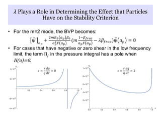 • For the m=2 mode, the BVP becomes:
𝜓′ 𝑎 𝑝
+
2𝑚𝐵 𝜃 𝑎 𝑝 𝛽0
𝑎 𝑝
2 𝐹 𝑎 𝑝
(𝑚
1−𝛽 𝑓𝑟𝑎𝑐
𝑎 𝑝 𝐹 𝑎 𝑝
− 𝜆𝛽𝑓𝑟𝑎𝑐) 𝜓 𝑎 𝑝 = 0
• For cases that have negative or zero shear in the low frequency
limit, the term Π𝑗 in the pressure integral has a pole when
H(u)=0.
𝜆 Plays a Role in Determining the Effect that Particles
Have on the Stability Criterion
𝑠 =
𝑟
𝑞
𝑑𝑞
𝑑𝑟
= 0 𝑠 =
𝑟
𝑞
𝑑𝑞
𝑑𝑟
= 2
 