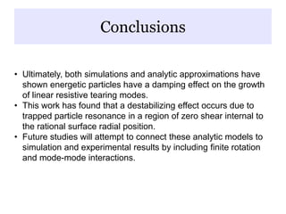 Conclusions
• Ultimately, both simulations and analytic approximations have
shown energetic particles have a damping effect on the growth
of linear resistive tearing modes.
• This work has found that a destabilizing effect occurs due to
trapped particle resonance in a region of zero shear internal to
the rational surface radial position.
• Future studies will attempt to connect these analytic models to
simulation and experimental results by including finite rotation
and mode-mode interactions.
 