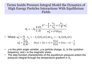 Π𝑗 = −𝑁𝑗
𝑅
2
𝑑𝑇𝑗
𝑑𝑟
𝑣2 −
3
2
+
𝑙 𝑇 𝑗
𝑙 𝑁 𝑗
+ 2
𝑙 𝑇 𝑗
𝑅
𝑤 𝐸
𝑗
𝑤 𝐸
𝑗
+ 𝑣2 𝐻(𝑢)
• Where: 𝑤 𝐸
𝑗
=
𝜔 𝐸
𝜔 𝐵
𝑗 , 𝑙 𝑇 𝑗
= − 𝑇𝑗 𝑑𝑇𝑗 𝑑𝑟 , & 𝑙 𝑁 𝑗
= − 𝑁𝑗 𝑑𝑁𝑗 𝑑𝑟
𝜔 𝐵
𝑗
=
𝑞𝑣𝑡ℎ
2
Ω 𝑐 𝑅𝑟
, 𝐻 𝑢 = 2𝑠 + 1 +
𝐸(𝑢)
𝐾(𝑢)
+ 2𝑠 𝑢 − 1 −
1
2
• u is the pitch angle variable, q is particle charge, Ωc is the cyclotron
frequency, and s is the magnetic shear.
• The step function characteristic of the equilibrium pressure enters the
pressure integral through the temperature gradient in Π𝑗.
Terms Inside Pressure Integral Model the Dynamics of
High Energy Particles Interactions With Equilibrium
Fields
 