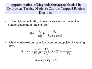 Approximation of Magnetic Curvature Needed in
Cylindrical Tearing Model to Capture Trapped Particle
Dynamics
• In the high aspect ratio, circular cross section model, the
magnetic curvature has the form:
𝜿 = −
𝐵 𝜃
2
𝑟𝐵0
2 𝒓 −
𝑹 𝟎
𝑅0 + 𝑟 cos 𝜃
• Which can be written as a flux average and poloidally varying
term.
𝜿 ∙ 𝒓 = −
𝑟
𝑅0
2
1
2
−
1
𝑞2
, 𝜿 ∙ 𝒓 ~
= −
cos 𝜃
𝑅0
𝜿 = 𝜿 𝟎 + 𝜿 𝟏 cos 𝜃
 