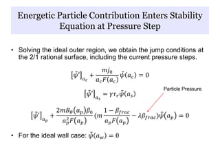 Energetic Particle Contribution Enters Stability
Equation at Pressure Step
• Solving the ideal outer region, we obtain the jump conditions at
the 2/1 rational surface, including the current pressure steps.
𝜓′ 𝑎 𝑐
+
𝑚𝑗0
𝑎 𝑐 𝐹 𝑎 𝑐
𝜓 𝑎 𝑐 = 0
𝜓′ 𝑎 𝑠
= 𝛾𝜏 𝑟 𝜓 𝑎 𝑠
𝜓′ 𝑎 𝑝
+
2𝑚𝐵 𝜃 𝑎 𝑝 𝛽0
𝑎 𝑝
2
𝐹 𝑎 𝑝
(𝑚
1 − 𝛽𝑓𝑟𝑎𝑐
𝑎 𝑝 𝐹 𝑎 𝑝
− 𝜆𝛽𝑓𝑟𝑎𝑐) 𝜓 𝑎 𝑝 = 0
• For the ideal wall case: 𝜓 𝑎 𝑤 = 0
Particle Pressure
 
