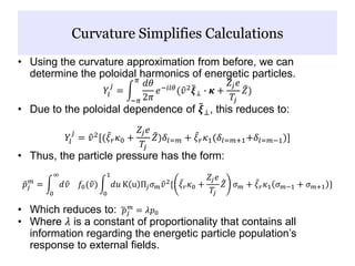 • Using the curvature approximation from before, we can
determine the poloidal harmonics of energetic particles.
𝑌𝑙
𝑗
=
−𝜋
𝜋
𝑑𝜃
2𝜋
𝑒−𝑖𝑙𝜃
( 𝑣2
𝝃⊥ ∙ 𝜿 +
𝑍𝑗 𝑒
𝑇𝑗
𝑍)
• Due to the poloidal dependence of 𝝃⊥, this reduces to:
𝑌𝑙
𝑗
= 𝑣2
[( 𝜉 𝑟 𝜅0 +
𝑍𝑗 𝑒
𝑇𝑗
𝑍)𝛿𝑙=𝑚 + 𝜉 𝑟 𝜅1(𝛿𝑙=𝑚+1+𝛿𝑙=𝑚−1)]
• Thus, the particle pressure has the form:
𝑝𝑗
𝑚
=
0
∞
𝑑 𝑣 𝑓0( 𝑣)
0
1
𝑑𝑢 K u Π𝑗 𝜎 𝑚 𝑣2
{ 𝜉 𝑟 𝜅0 +
𝑍𝑗 𝑒
𝑇𝑗
𝑍 𝜎 𝑚 + 𝜉 𝑟 𝜅1 𝜎 𝑚−1 + 𝜎 𝑚+1 }
• Which reduces to: 𝑝𝑗
𝑚
= 𝜆𝑝0
• Where 𝜆 is a constant of proportionality that contains all
information regarding the energetic particle population’s
response to external fields.
Curvature Simplifies Calculations
 