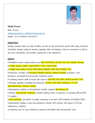 Mohit Tiwari
Male, 29 years
mohitsatya@yahoo.in, mohitmicro87@gmail.com
Mobile: +91- 9177003807, 9014185717
OBJECTIVE
Seeking a position where my skills & abilities provide me with professional growth while being resourceful
and flexible through continuous learning, upgrading skills and adapting to the new environment in order to
take early responsibility and contribute significantly to the organization.
SKILLS
 Established systems and procedures as per ISO 17025:2005 in the lab in the role of Quality Manager
 Certified Internal Auditor as per ISO/IEC 17025 : 2005 (NABL)
 Certified Lead Auditor for ISO 14001:2004 & OHSAS 18001:2007 (NABET, CII).
 Preparation of Quality and Procedural Manuals including Standard operating procedures, work
instructions and analytical/environmental monitoring reports
 Conducting internal audits in the lab with respect to ISO 9001, ISO 14001, OHSAS and ISO 17025
 Thorough capability in handling lab instruments GC/MS, AAS, Bomb calorimeter, UV-VIS
Spectrophotometer, Mercury Analyzer
 Independently handling a well-established and fully equipped Microbiology lab
 Planning environmental monitoring schedule including hands on experience on operating RDS and PM
2.5 samplers
 Stack monitoring and ambient air quality monitoring as per latest CPCB standards (NAAQMS, 2009)
 Independently handling on line data submissions through XGN software with respect to CFO and
Authorization conditions
 Conducting trials for waste stabilization including both landfill able and incinerable waste
 
