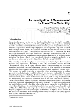 2 
An Investigation of Measurement 
for Travel Time Variability 
Steven Chien1 and Xiaobo Liu2,* 
1New Jersey Institute of Technology, Newark, NJ 
2Jacobs Engineering Group, Morristown, NJ 
USA 
1. Introduction 
Congestion has grown over the past two decades making the travel time highly unreliable. 
The Federal Highway Administration (FHWA), US Department of Transportation (USDOT) 
indicated travel time as an important index to measure congestion. Frequent but stochastic, 
irregular delays increase the challenge for people to plan their journey – e.g. when to depart 
from the origin, which mode(s) and route(s) to use so the on-time arrival at the destination 
can be ensured. In addition to average travel time, the reliability of travel time has been 
deemed as an index for quantifying the effects of congestion, which can be applied to the 
areas of transportation system planning, management and operations as well as network 
modeling. Travel time reliability has been classified into two categories: probability of a 
non-failure over time and variability of travel time (Elefteriadou and Cui, 2005). 
The variability of travel time plays an important role in the Intelligent Transportation 
Systems (ITS) applications. According to the Safe, Accountable Flexible, Efficient 
Transportation Equity Act: A Legacy for Users (SAFETEA-LU) Reporting and Evaluation 
Guidelines, travel time variability indicates the variability of travel time from an origin to a 
destination in the transportation network, including any modal transfers or en-route stops. 
This measure can readily be applied to intermodal freight (goods) movement as well as 
personal travel. Reducing the variability of travel time increases predictability for which 
important planning and scheduling decisions can be made by travelers or transportation 
service suppliers. In the advent of ITS, the incident impact, such as delay, may be reduced 
via disseminating real-time traffic information, such as the travel time and its variability. 
Travel time variability has been extensively applied in transportation network models and 
algorithms for finding optimal paths (Zhou 2008). The recent ITS applications highlighted 
the needs for better models in handling behavioral processes involved in travel decisions. It 
was indicated that travel time variability has affected the travelers’ route choice (Avineri 
and Prashker, 2002). The relationship between the estimated travel time reliability and the 
frequency of probe vehicles was investigated by Yamamoto et al (2006). It was found that 
the accuracy of travel time estimates using low-frequency floating car data (FCD) appears 
little different from high-frequency data. 
*Corresponding Author 
www.intechopen.com 
 