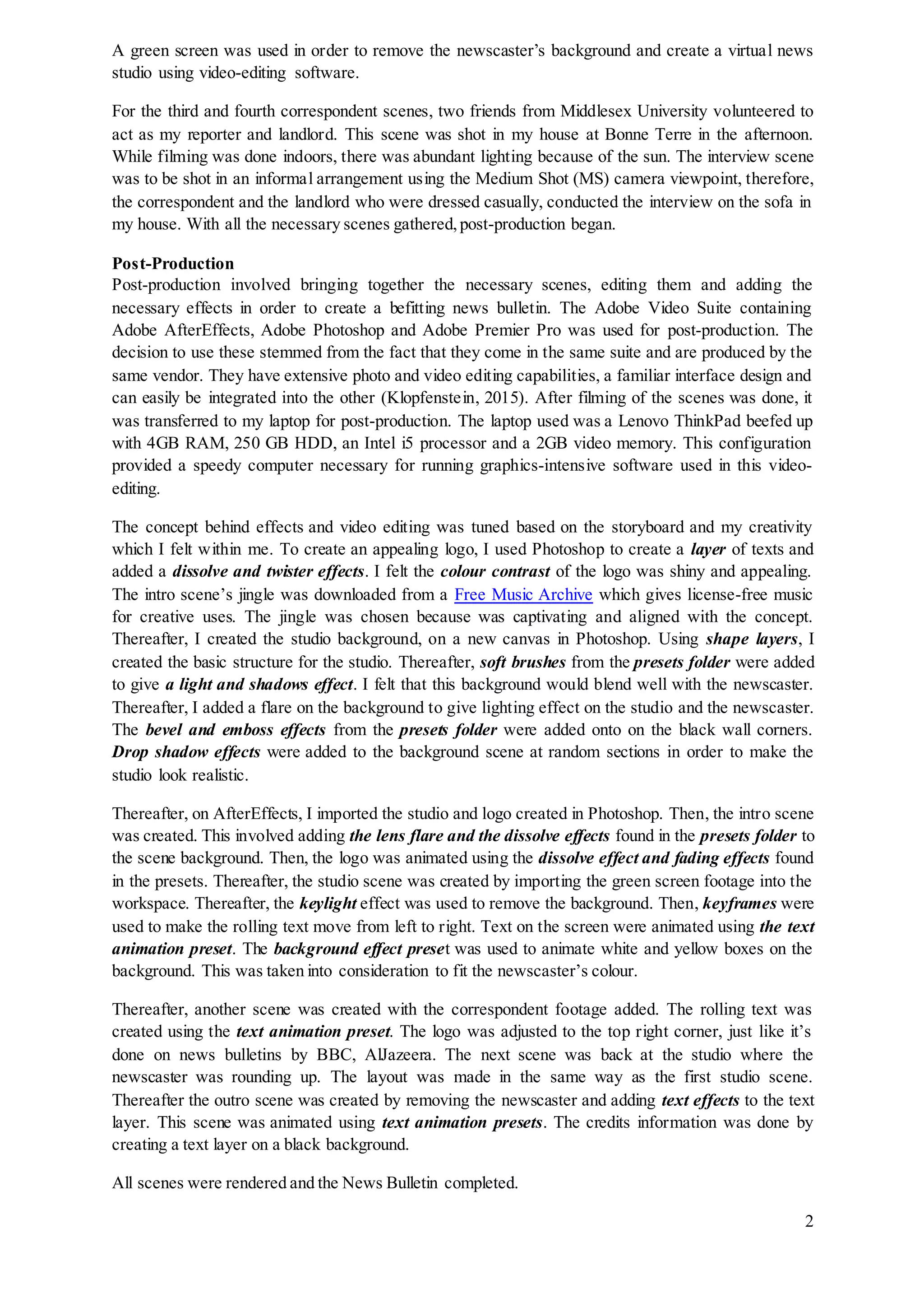 2
A green screen was used in order to remove the newscaster’s background and create a virtual news
studio using video-editing software.
For the third and fourth correspondent scenes, two friends from Middlesex University volunteered to
act as my reporter and landlord. This scene was shot in my house at Bonne Terre in the afternoon.
While filming was done indoors, there was abundant lighting because of the sun. The interview scene
was to be shot in an informal arrangement using the Medium Shot (MS) camera viewpoint, therefore,
the correspondent and the landlord who were dressed casually, conducted the interview on the sofa in
my house. With all the necessary scenes gathered,post-production began.
Post-Production
Post-production involved bringing together the necessary scenes, editing them and adding the
necessary effects in order to create a befitting news bulletin. The Adobe Video Suite containing
Adobe AfterEffects, Adobe Photoshop and Adobe Premier Pro was used for post-production. The
decision to use these stemmed from the fact that they come in the same suite and are produced by the
same vendor. They have extensive photo and video editing capabilities, a familiar interface design and
can easily be integrated into the other (Klopfenstein, 2015). After filming of the scenes was done, it
was transferred to my laptop for post-production. The laptop used was a Lenovo ThinkPad beefed up
with 4GB RAM, 250 GB HDD, an Intel i5 processor and a 2GB video memory. This configuration
provided a speedy computer necessary for running graphics-intensive software used in this video-
editing.
The concept behind effects and video editing was tuned based on the storyboard and my creativity
which I felt within me. To create an appealing logo, I used Photoshop to create a layer of texts and
added a dissolve and twister effects. I felt the colour contrast of the logo was shiny and appealing.
The intro scene’s jingle was downloaded from a Free Music Archive which gives license-free music
for creative uses. The jingle was chosen because was captivating and aligned with the concept.
Thereafter, I created the studio background, on a new canvas in Photoshop. Using shape layers, I
created the basic structure for the studio. Thereafter, soft brushes from the presets folder were added
to give a light and shadows effect. I felt that this background would blend well with the newscaster.
Thereafter, I added a flare on the background to give lighting effect on the studio and the newscaster.
The bevel and emboss effects from the presets folder were added onto on the black wall corners.
Drop shadow effects were added to the background scene at random sections in order to make the
studio look realistic.
Thereafter, on AfterEffects, I imported the studio and logo created in Photoshop. Then, the intro scene
was created. This involved adding the lens flare and the dissolve effects found in the presets folder to
the scene background. Then, the logo was animated using the dissolve effect and fading effects found
in the presets. Thereafter, the studio scene was created by importing the green screen footage into the
workspace. Thereafter, the keylight effect was used to remove the background. Then, keyframes were
used to make the rolling text move from left to right. Text on the screen were animated using the text
animation preset. The background effect preset was used to animate white and yellow boxes on the
background. This was taken into consideration to fit the newscaster’s colour.
Thereafter, another scene was created with the correspondent footage added. The rolling text was
created using the text animation preset. The logo was adjusted to the top right corner, just like it’s
done on news bulletins by BBC, AlJazeera. The next scene was back at the studio where the
newscaster was rounding up. The layout was made in the same way as the first studio scene.
Thereafter the outro scene was created by removing the newscaster and adding text effects to the text
layer. This scene was animated using text animation presets. The credits information was done by
creating a text layer on a black background.
All scenes were rendered and the News Bulletin completed.
 