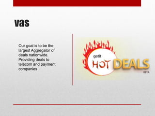 vas
Our goal is to be the
largest Aggregator of
deals nationwide.
Providing deals to
telecom and payment
companies
 