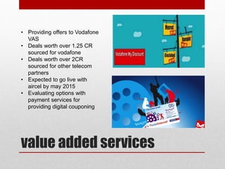 value added services
• Providing offers to Vodafone
VAS
• Deals worth over 1.25 CR
sourced for vodafone
• Deals worth over 2CR
sourced for other telecom
partners
• Expected to go live with
aircel by may 2015
• Evaluating options with
payment services for
providing digital couponing
 