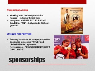 sponsorships
Film integrations
• Working with the best production
houses – rajkumar hirani films
• Integrated MARUTI SUZUKI & VIJAY
SALES for “PK” – bollywood’s highest
grosser
Unique properties
• Seeking sponsors for unique properties
• Specialize in seeking “TITLE” and
“POWERED BY” sponsors
• Key success – “DEVILS CIRCUIT SWIFT
CHALLENGE”
 