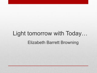 Light tomorrow with Today…
Elizabeth Barrett Browning
 
