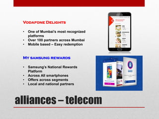 alliances – telecom
Vodafone Delights
• One of Mumbai’s most recognized
platforms
• Over 100 partners across Mumbai
• Mobile based – Easy redemption
My samsung rewards
• Samsung’s National Rewards
Platform
• Across All smartphones
• Offers across segments
• Local and national partners
 