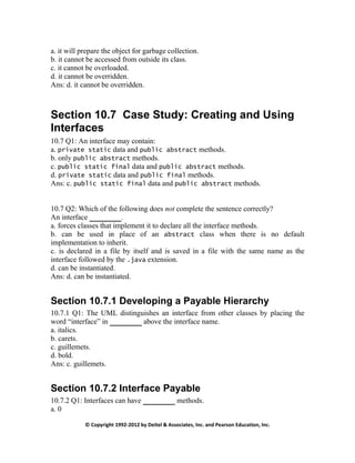 © Copyright 1992-2012 by Deitel & Associates, Inc. and Pearson Education, Inc.
a. it will prepare the object for garbage collection.
b. it cannot be accessed from outside its class.
c. it cannot be overloaded.
d. it cannot be overridden.
Ans: d. it cannot be overridden.
Section 10.7 Case Study: Creating and Using
Interfaces
10.7 Q1: An interface may contain:
a. private static data and public abstract methods.
b. only public abstract methods.
c. public static final data and public abstract methods.
d. private static data and public final methods.
Ans: c. public static final data and public abstract methods.
10.7 Q2: Which of the following does not complete the sentence correctly?
An interface .
a. forces classes that implement it to declare all the interface methods.
b. can be used in place of an abstract class when there is no default
implementation to inherit.
c. is declared in a file by itself and is saved in a file with the same name as the
interface followed by the .java extension.
d. can be instantiated.
Ans: d. can be instantiated.
Section 10.7.1 Developing a Payable Hierarchy
10.7.1 Q1: The UML distinguishes an interface from other classes by placing the
word “interface” in above the interface name.
a. italics.
b. carets.
c. guillemets.
d. bold.
Ans: c. guillemets.
Section 10.7.2 Interface Payable
10.7.2 Q1: Interfaces can have methods.
a. 0
 