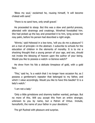 'Bless my soul,' exclaimed he, rousing himself, 'it will become
choked with sand.'
'There is no sand here, only small gravel.'
He proceeded to stoop. But this was a slow and painful process,
attended with strainings and creakings. Winefred forestalled him.
She had picked up the key and presented it to him, lying across her
rosy palm, before his person had described a right angle.
'Winnie,' said Holwood in a low tone, 'will you do me a pleasure? I
am a man of principle—in the abstract. I subscribe to schools for the
education of children in the elements of morality. It is to me a
shocking thought that a young person of your age, and sex, should
not invoke the blessing of heaven upon the author of your being.
Would you like to possess a watch—a Geneva watch?'
He drew from his fob a delicate timepiece of gold, with a gold
face.
'This,' said he, 'is a watch that I no longer have occasion for, as I
possess a gentleman's repeater that belonged to my father, and
which I value accordingly. Would you like to have this bauble? It is a
lady's watch.'
'I am not a lady.'
'Only a little grindstone and shammy leather wanted, perhaps. But
no more of this. Will you accept this from an entire stranger,
unknown to you by name, but a Patron of Virtue. Include,
henceforth, the name of your father in your devotions.'
The girl flushed with pleasure and surprise.
 