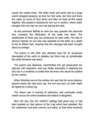 mount the rubble shoot. The fallen chalk and earth had to a large
extent dropped powdery, so that her feet sank, but here and there
she came on cores of hard stone and then on beds of flint caked
together. She passed a discoloured vein cut in section, where water
charged with iron had run and had stained the rock.
As she continued toilfully to work her way upwards she observed
how complete the dislocation of the beds had been. The
stratification of flints was not continuous on both walls. The bed of
silicious nodules on one side was repeated on the other at a depth
of ten to fifteen feet, showing that the cleavage had been brought
about by sinkage.
The silence in the cleft was absolute save for an occasional
downpatter of dry earth or pebbles, but there was no considerable
fall whilst Winefred was there.
The ascent was laborious, nevertheless the girl prosecuted her
attempt with resolution, and was finally successful in attaining the
turf, but in a condition so soiled that she knew she would be scolded
by her mother.
When Winefred was at the surface she saw that for some distance
beyond where she had come out, the turf was torn, as cloth might
be ripped by a sharp tug.
The chasm was in process of extension, and eventually would
stretch across the entire headland and detach it altogether.
Now she saw why her mother's cottage had given way. It had
been planted on that portion of the crag which had subsided. But
the subsidence had been uneven, one-sided, so that what remained
 