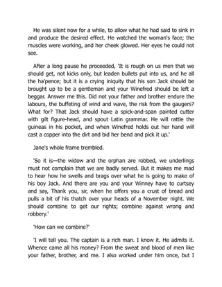 He was silent now for a while, to allow what he had said to sink in
and produce the desired effect. He watched the woman's face; the
muscles were working, and her cheek glowed. Her eyes he could not
see.
After a long pause he proceeded, 'It is rough on us men that we
should get, not kicks only, but leaden bullets put into us, and he all
the ha'pence; but it is a crying iniquity that his son Jack should be
brought up to be a gentleman and your Winefred should be left a
beggar. Answer me this. Did not your father and brother endure the
labours, the buffeting of wind and wave, the risk from the gaugers?
What for? That Jack should have a spick-and-span painted cutter
with gilt figure-head, and spout Latin grammar. He will rattle the
guineas in his pocket, and when Winefred holds out her hand will
cast a copper into the dirt and bid her bend and pick it up.'
Jane's whole frame trembled.
'So it is—the widow and the orphan are robbed, we underlings
must not complain that we are badly served. But it makes me mad
to hear how he swells and brags over what he is going to make of
his boy Jack. And there are you and your Winney have to curtsey
and say, Thank you, sir, when he offers you a crust of bread and
pulls a bit of his thatch over your heads of a November night. We
should combine to get our rights; combine against wrong and
robbery.'
'How can we combine?'
'I will tell you. The captain is a rich man. I know it. He admits it.
Whence came all his money? From the sweat and blood of men like
your father, brother, and me. I also worked under him once, but I
 