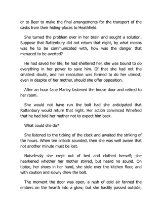 or to Beer to make the final arrangements for the transport of the
casks from their hiding-places to Heathfield.
She turned the problem over in her brain and sought a solution.
Suppose that Rattenbury did not return that night, by what means
was he to be communicated with, how was the danger that
menaced to be averted?
He had saved her life, he had sheltered her, she was bound to do
everything in her power to save him. Of that she had not the
smallest doubt, and her resolution was formed to do her utmost,
even in despite of her mother, should she offer opposition.
After an hour Jane Marley fastened the house door and retired to
her room.
She would not have run the bolt had she anticipated that
Rattenbury would return that night. Her action convinced Winefred
that he had told her mother not to expect him back.
What could she do?
She listened to the ticking of the clock and awaited the striking of
the hours. When ten o'clock sounded, then she was well aware that
not another minute must be lost.
Noiselessly she crept out of bed and clothed herself; she
hearkened whether her mother stirred, but heard no sound. On
tiptoe, her shoes in her hand, she stole over the kitchen floor, and
with caution and slowly drew the bolt.
The moment the door was open, a rush of cold air fanned the
embers on the hearth into a glow; but she hastily passed outside,
 