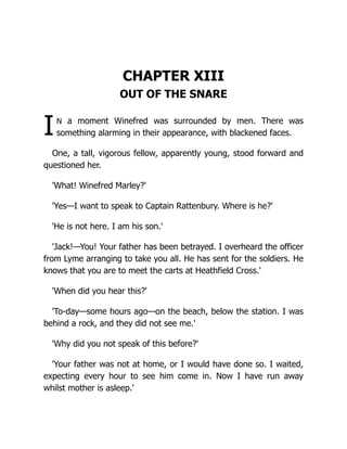 I
CHAPTER XIII
OUT OF THE SNARE
n a moment Winefred was surrounded by men. There was
something alarming in their appearance, with blackened faces.
One, a tall, vigorous fellow, apparently young, stood forward and
questioned her.
'What! Winefred Marley?'
'Yes—I want to speak to Captain Rattenbury. Where is he?'
'He is not here. I am his son.'
'Jack!—You! Your father has been betrayed. I overheard the officer
from Lyme arranging to take you all. He has sent for the soldiers. He
knows that you are to meet the carts at Heathfield Cross.'
'When did you hear this?'
'To-day—some hours ago—on the beach, below the station. I was
behind a rock, and they did not see me.'
'Why did you not speak of this before?'
'Your father was not at home, or I would have done so. I waited,
expecting every hour to see him come in. Now I have run away
whilst mother is asleep.'
 