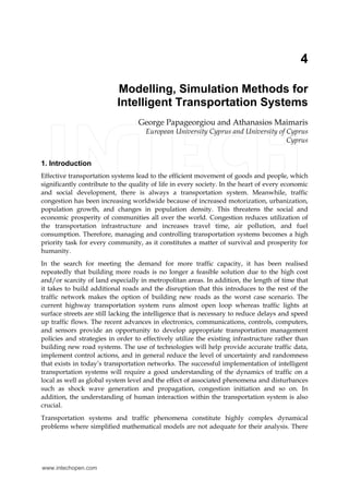 4 
Modelling, Simulation Methods for 
Intelligent Transportation Systems 
George Papageorgiou and Athanasios Maimaris 
European University Cyprus and University of Cyprus 
Cyprus 
1. Introduction 
Effective transportation systems lead to the efficient movement of goods and people, which 
significantly contribute to the quality of life in every society. In the heart of every economic 
and social development, there is always a transportation system. Meanwhile, traffic 
congestion has been increasing worldwide because of increased motorization, urbanization, 
population growth, and changes in population density. This threatens the social and 
economic prosperity of communities all over the world. Congestion reduces utilization of 
the transportation infrastructure and increases travel time, air pollution, and fuel 
consumption. Therefore, managing and controlling transportation systems becomes a high 
priority task for every community, as it constitutes a matter of survival and prosperity for 
humanity. 
In the search for meeting the demand for more traffic capacity, it has been realised 
repeatedly that building more roads is no longer a feasible solution due to the high cost 
and/or scarcity of land especially in metropolitan areas. In addition, the length of time that 
it takes to build additional roads and the disruption that this introduces to the rest of the 
traffic network makes the option of building new roads as the worst case scenario. The 
current highway transportation system runs almost open loop whereas traffic lights at 
surface streets are still lacking the intelligence that is necessary to reduce delays and speed 
up traffic flows. The recent advances in electronics, communications, controls, computers, 
and sensors provide an opportunity to develop appropriate transportation management 
policies and strategies in order to effectively utilize the existing infrastructure rather than 
building new road systems. The use of technologies will help provide accurate traffic data, 
implement control actions, and in general reduce the level of uncertainty and randomness 
that exists in today’s transportation networks. The successful implementation of intelligent 
transportation systems will require a good understanding of the dynamics of traffic on a 
local as well as global system level and the effect of associated phenomena and disturbances 
such as shock wave generation and propagation, congestion initiation and so on. In 
addition, the understanding of human interaction within the transportation system is also 
crucial. 
Transportation systems and traffic phenomena constitute highly complex dynamical 
problems where simplified mathematical models are not adequate for their analysis. There 
www.intechopen.com 
 