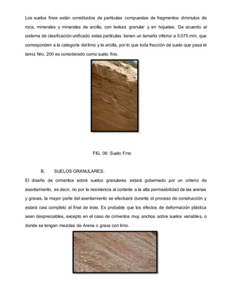 Los suelos finos están constituidos de partículas compuestas de fragmentos diminutos de
roca, minerales y minerales de arcilla, con textura granular y en hojuelas. De acuerdo al
sistema de clasificación unificado estas partículas tienen un tamaño inferior a 0.075 mm, que
corresponden a la categoría del limo y la arcilla, por lo que toda fracción de suelo que pasa el
tamiz Nro. 200 es considerado como suelo fino.
FIG. 06: Suelo Fino
B. SUELOS GRANULARES:
El diseño de cimientos sobre suelos granulares estará gobernado por un criterio de
asentamiento, es decir, no por la resistencia al cortante a la alta permeabilidad de las arenas
y gravas, la mayor parte del asentamiento se efectuará durante el proceso de construcción y
estará casi completo al final de éste. Es probable que los efectos de deformación plástica
sean despreciables, excepto en el caso de cimientos muy anchos sobre suelos variables, o
donde se tengan mezclas de Arena o grava con limo.
 