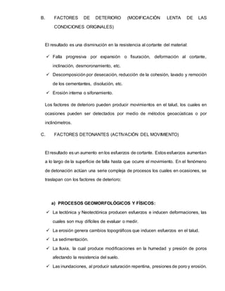 B. FACTORES DE DETERIORO (MODIFICACIÓN LENTA DE LAS
CONDICIONES ORIGINALES)
El resultado es una disminución en la resistencia al cortante del material:
 Falla progresiva por expansión o fisuración, deformación al cortante,
inclinación, desmoronamiento, etc.
 Descomposición por desecación, reducción de la cohesión, lavado y remoción
de los cementantes, disolución, etc.
 Erosión interna o sifonamiento.
Los factores de deterioro pueden producir movimientos en el talud, los cuales en
ocasiones pueden ser detectados por medio de métodos geoacústicas o por
inclinómetros.
C. FACTORES DETONANTES (ACTIVACIÓN DEL MOVIMIENTO)
El resultado es un aumento en los esfuerzos de cortante. Estos esfuerzos aumentan
a lo largo de la superficie de falla hasta que ocurre el movimiento. En el fenómeno
de detonación actúan una serie compleja de procesos los cuales en ocasiones, se
traslapan con los factores de deterioro:
a) PROCESOS GEOMORFOLÓGICOS Y FÍSICOS:
 La tectónica y Neotectónica producen esfuerzos e inducen deformaciones, las
cuales son muy difíciles de evaluar o medir.
 La erosión genera cambios topográficos que inducen esfuerzos en el talud.
 La sedimentación.
 La lluvia, la cual produce modificaciones en la humedad y presión de poros
afectando la resistencia del suelo.
 Las inundaciones, al producir saturación repentina, presiones de poro y erosión.
 