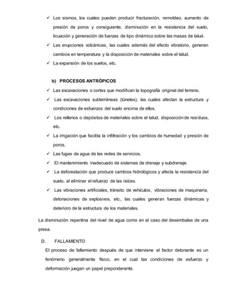  Los sismos, los cuales pueden producir fracturación, remoldeo, aumento de
presión de poros y consiguiente, disminución en la resistencia del suelo,
licuación y generación de fuerzas de tipo dinámico sobre las masas de talud.
 Las erupciones volcánicas, las cuales además del efecto vibratorio, generan
cambios en temperatura y la disposición de materiales sobre el talud.
 La expansión de los suelos, etc.
b) PROCESOS ANTRÓPICOS
 Las excavaciones o cortes que modifican la topografía original del terreno.
 Las excavaciones subterráneas (túneles), las cuales afectan la estructura y
condiciones de esfuerzos del suelo encima de ellos.
 Los rellenos o depósitos de materiales sobre el talud, disposiciónde residuos,
etc.
 La irrigación que facilita la infiltración y los cambios de humedad y presión de
poros.
 Las fugas de agua de las redes de servicios.
 El mantenimiento inadecuado de sistemas de drenaje y subdrenaje.
 La deforestación que produce cambios hidrológicos y afecta la resistencia del
suelo, al eliminar el refuerzo de las raíces.
 Las vibraciones artificiales, tránsito de vehículos, vibraciones de maquinaria,
detonaciones de explosivos, etc., las cuales generan fuerzas dinámicas y
deterioro de la estructura de los materiales.
La disminución repentina del nivel de agua como en el caso del desembalse de una
presa.
D. FALLAMIENTO
El proceso de fallamiento después de que interviene el factor detonante es un
fenómeno generalmente físico, en el cual las condiciones de esfuerzo y
deformación juegan un papel preponderante.
 