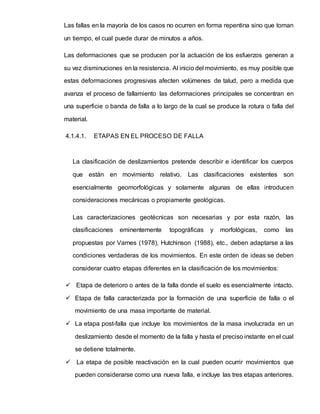 Las fallas en la mayoría de los casos no ocurren en forma repentina sino que toman
un tiempo, el cual puede durar de minutos a años.
Las deformaciones que se producen por la actuación de los esfuerzos generan a
su vez disminuciones en la resistencia. Al inicio del movimiento, es muy posible que
estas deformaciones progresivas afecten volúmenes de talud, pero a medida que
avanza el proceso de fallamiento las deformaciones principales se concentran en
una superficie o banda de falla a lo largo de la cual se produce la rotura o falla del
material.
4.1.4.1. ETAPAS EN EL PROCESO DE FALLA
La clasificación de deslizamientos pretende describir e identificar los cuerpos
que están en movimiento relativo. Las clasificaciones existentes son
esencialmente geomorfológicas y solamente algunas de ellas introducen
consideraciones mecánicas o propiamente geológicas.
Las caracterizaciones geotécnicas son necesarias y por esta razón, las
clasificaciones eminentemente topográficas y morfológicas, como las
propuestas por Varnes (1978), Hutchinson (1988), etc., deben adaptarse a las
condiciones verdaderas de los movimientos. En este orden de ideas se deben
considerar cuatro etapas diferentes en la clasificación de los movimientos:
 Etapa de deterioro o antes de la falla donde el suelo es esencialmente intacto.
 Etapa de falla caracterizada por la formación de una superficie de falla o el
movimiento de una masa importante de material.
 La etapa post-falla que incluye los movimientos de la masa involucrada en un
deslizamiento desde el momento de la falla y hasta el preciso instante en el cual
se detiene totalmente.
 La etapa de posible reactivación en la cual pueden ocurrir movimientos que
pueden considerarse como una nueva falla, e incluye las tres etapas anteriores.
 